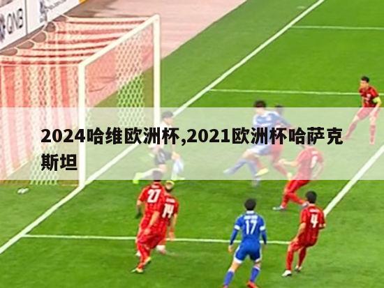 2024哈维欧洲杯,2021欧洲杯哈萨克斯坦